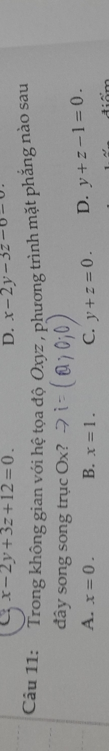 C x-2y+3z+12=0.
D. x-2y-3z-0-
Câu 11: Trong không gian với hệ tọa độ Oxyz , phương trình mặt phẳng nào sau
đây song song trục Ox?
A. x=0. B. x=1. C. y+z=0. D. y+z-1=0.