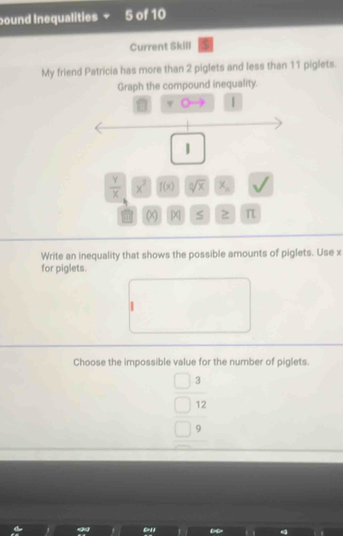 ound Inequalities 5 of 10
Current Skill
My friend Patricia has more than 2 piglets and less than 11 piglets.
Graph the compound inequality.
|
|
 Y/X  x^2 f(x) sqrt[n](x) x_n
(X) | X| S 7 π

Write an inequality that shows the possible amounts of piglets. Use x
for piglets.
Choose the impossible value for the number of piglets.
3
12
9
a