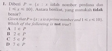 Diberi P= x:x ialah nombor perdana dan
1≤slant x≤slant 10. Antara berikut, yang manakah tidak
benar?
Given that P= x:x is a prime number and 1≤slant x≤slant 10. 
Which of the following is not true?
A 1∈ P
B 2∈ P
C 5∈ P
D 7∈ P