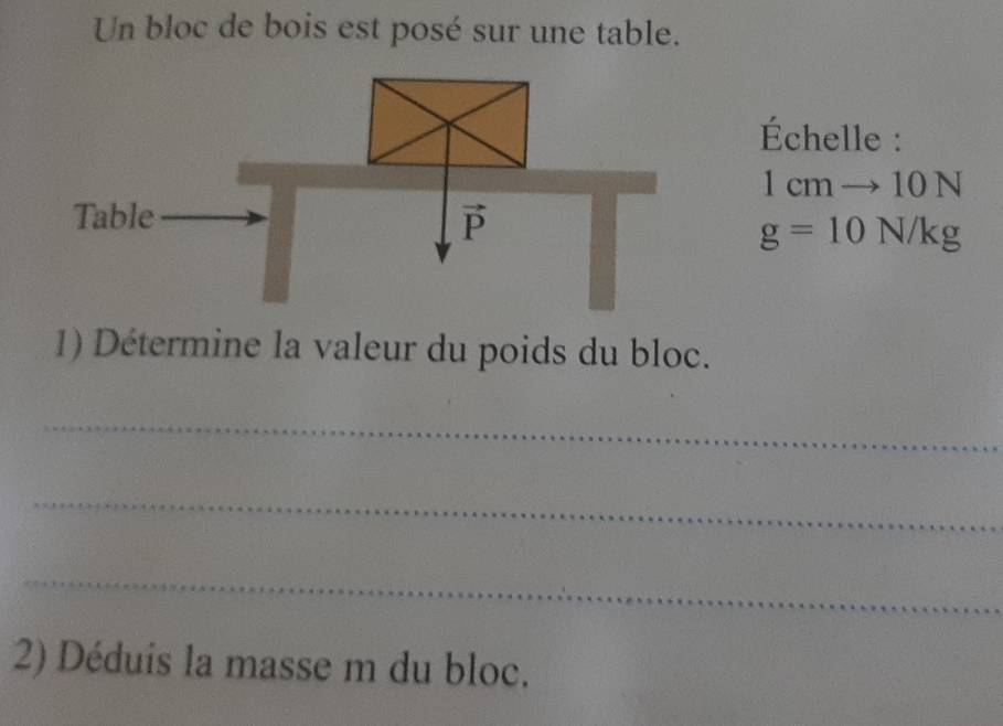 Un bloc de bois est posé sur une table.
Échelle :
1cmto 10N
g=10N/kg
1) Détermine la valeur du poids du bloc.
_
_
_
2) Déduis la masse m du bloc.