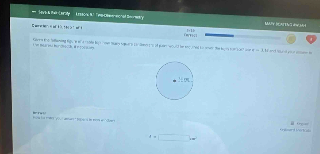 Save & Exit Certify Lesson: 9.1 Two-Dimensional Geometry MARY BOATENG AWUAH 
Question 4 of 10, Step 1 of 1 Correct 
3/10 2 
Given the following figure of a table top, how many square centimeters of paint would be required to cover the top's surface? Use π =3.14 and round your asswer to 
the nearest hundredth, if necessary. 
Answer 
How to enter your answer (opens in new window) 
Keypad 
Keyboard Shortcuts
A=□ cm^2