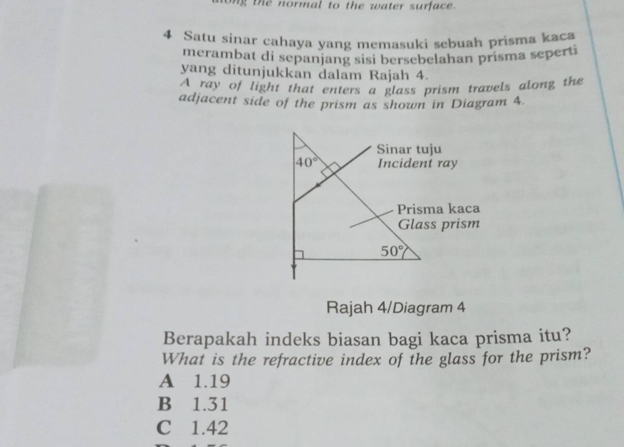 long the normal to the water surface.
4 Satu sinar cahaya yang memasuki sebuah prisma kaca
merambat di sepanjang sisi bersebelahan prisma seperti
yang ditunjukkan dalam Rajah 4.
A ray of light that enters a glass prism travels along the
adjacent side of the prism as shown in Diagram 4.
Rajah 4/Diagram 4
Berapakah indeks biasan bagi kaca prisma itu?
What is the refractive index of the glass for the prism?
A 1.19
B 1.31
C 1.42