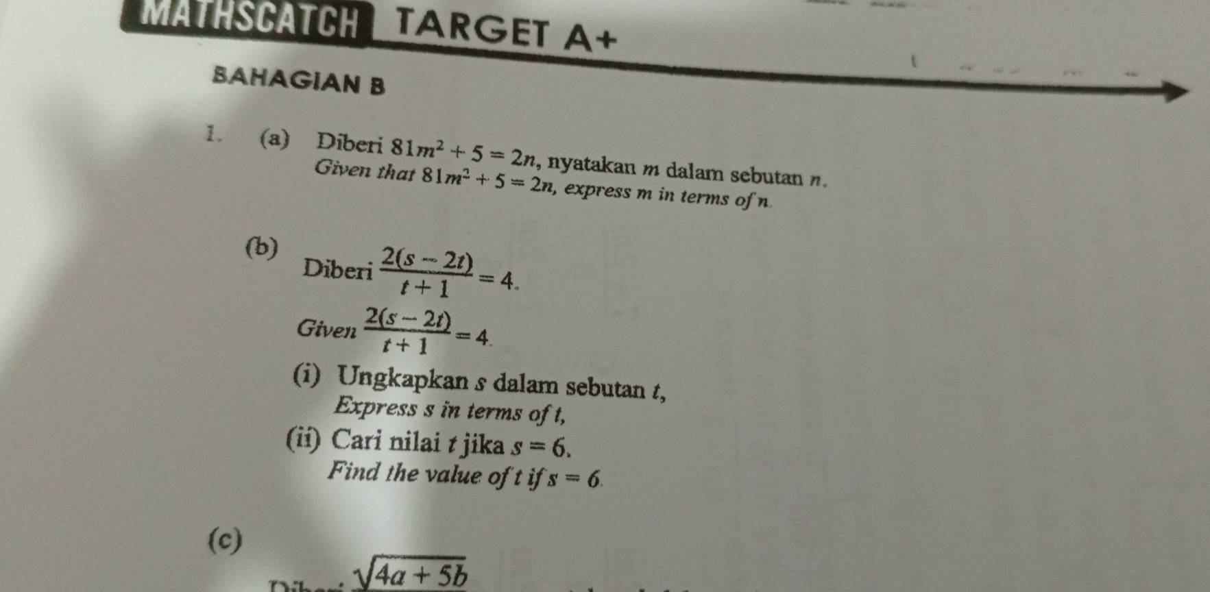 MäTHSCATCH TARGET A+ 
BAHAGIAN B 
1. (a) Diberi 81m^2+5=2n , nyatakan m dalam sebutan n. 
Given that 81m^2+5=2n , express m in terms of n
(b) 
Diberi  (2(s-2t))/t+1 =4. 
Given  (2(s-2t))/t+1 =4. 
(i) Ungkapkan s dalam sebutan t, 
Express s in terms of t, 
(ii) Cari nilai t jika s=6. 
Find the value of t if s=6
(c)
sqrt(4a+5b)