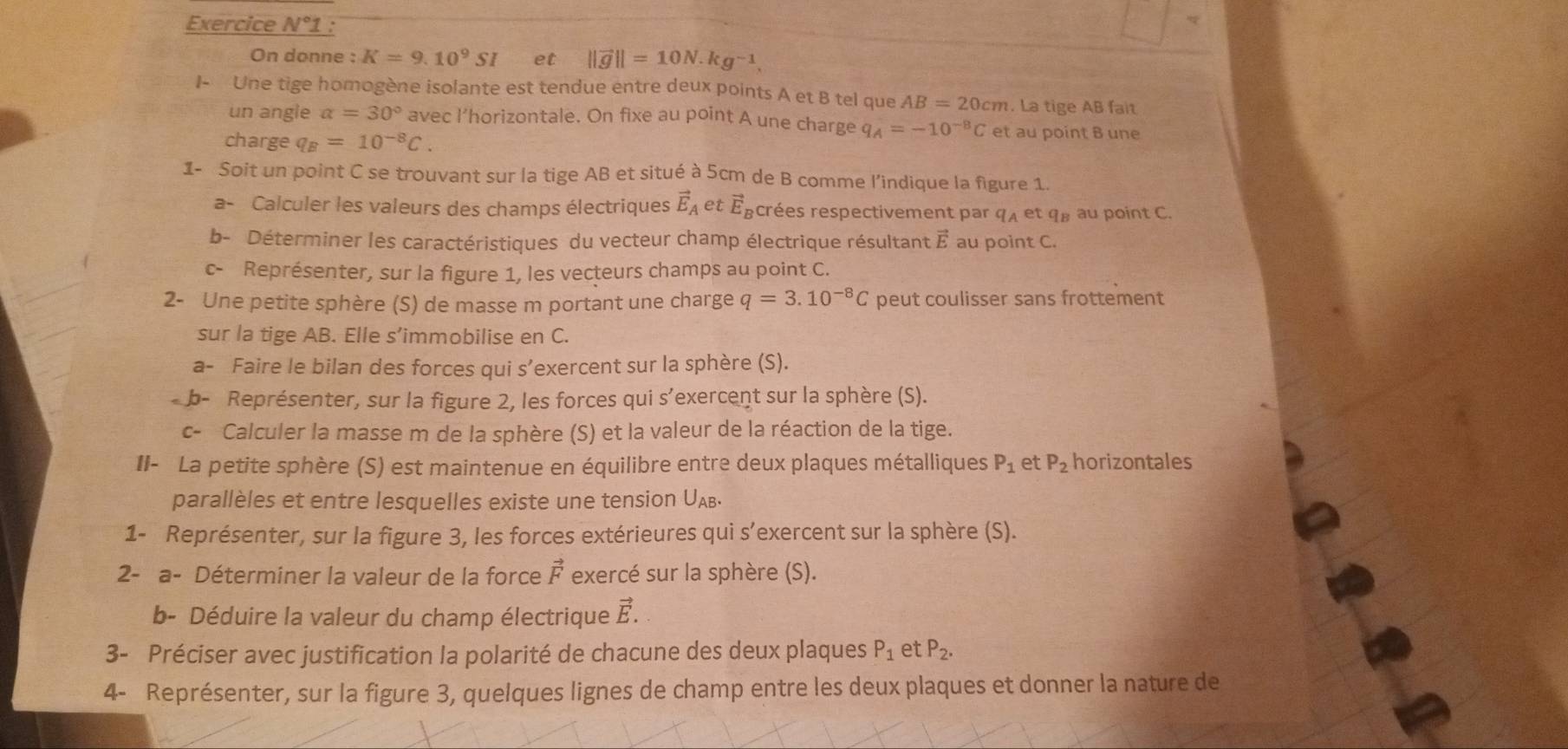 Exercice N°

On donne : K=9.10^9SI et ||vector g||=10N.kg^(-1).
I- Une tige homogène isolante est tendue entre deux points A et B tel que AB=20cm. La tige AB fait
un angle a=30° avec l’horizontale. On fixe au point A une charge q_A=-10^(-8)C et au point B une
charge q_B=10^(-8)C.
1- Soit un point C se trouvant sur la tige AB et situé à 5cm de B comme l’indique la figure 1.
a- Calculer les valeurs des champs électriques vector E_A et vector E_B crées respectivement par 9 et q au point C.
b- Déterminer les caractéristiques du vecteur champ électrique résultant vector E au point C.
c- Représenter, sur la figure 1, les vecteurs champs au point C.
2- Une petite sphère (S) de masse m portant une charge q=3.10^(-8)C peut coulisser sans frottement
sur la tige AB. Elle s’immobilise en C.
a- Faire le bilan des forces qui s’exercent sur la sphère (S).
b- Représenter, sur la figure 2, les forces qui s’exercent sur la sphère (S).
c- Calculer la masse m de la sphère (S) et la valeur de la réaction de la tige.
II- La petite sphère (S) est maintenue en équilibre entre deux plaques métalliques P_1 et P_2 horizontales
parallèles et entre lesquelles existe une tension UАв.
1- Représenter, sur la figure 3, les forces extérieures qui s’exercent sur la sphère (S).
2- a- Déterminer la valeur de la force vector F exercé sur la sphère (S).
b- Déduire la valeur du champ électrique vector E.
3- Préciser avec justification la polarité de chacune des deux plaques P_1 et P_2.
4- Représenter, sur la figure 3, quelques lignes de champ entre les deux plaques et donner la nature de