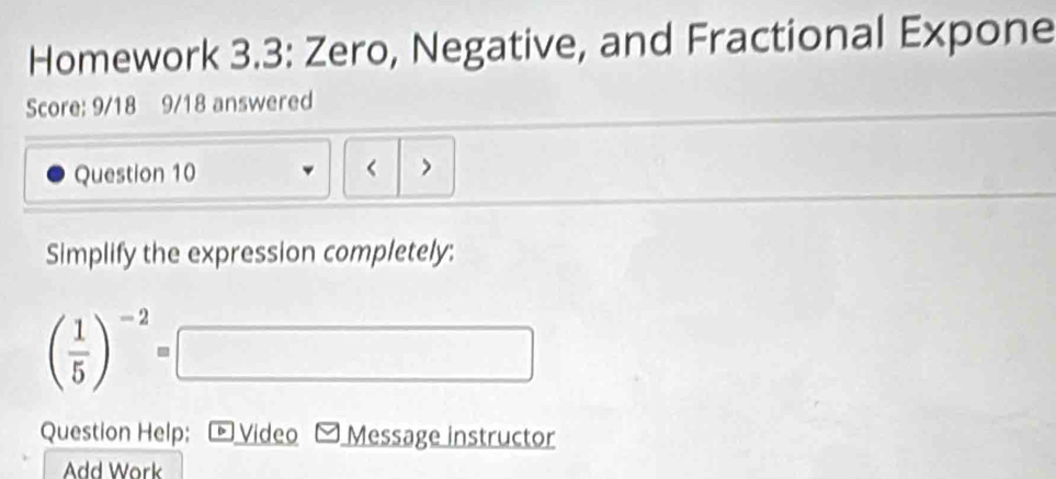 Homework 3.3: Zero, Negative, and Fractional Expone 
Score: 9/18 9/18 answered 
Question 10 < > 
Simplify the expression completely:
( 1/5 )^-2=□
Question Help; Video Message instructor 
Add Work