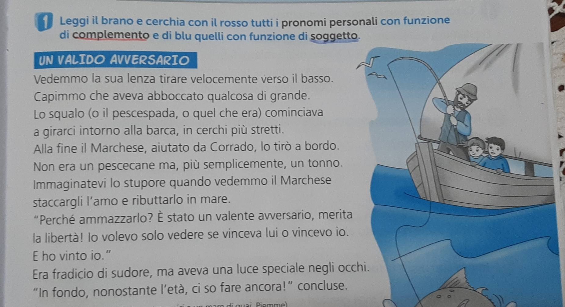 Leggi il brano e cerchia con il rosso tutti i pronomi personali con funzione 
di complemento e di blu quelli con funzione di soggett 
UN VALIDO AVVERSARIO 
Vedemmo la sua lenza tirare velocemente verso il basso. 
Capimmo che aveva abboccato qualcosa di grande. 
Lo squalo (o il pescespada, o quel che era) cominciava 
a girarci intorno alla barca, in cerchi più stretti. 
Alla fine il Marchese, aiutato da Corrado, lo tirò a bordo. 
Non era un pescecane ma, più semplicemente, un tonno. 
Immaginatevi lo stupore quando vedemmo il Marchese 
staccargli l’amo e ributtarlo in mare. 
“Perché ammazzarlo? È stato un valente avversario, merita 
la libertà! Io volevo solo vedere se vinceva lui o vincevo io. 
E ho vinto io.” 
Era fradicio di sudore, ma aveva una luce speciale negli oc 
“In fondo, nonostante l’età, ci so fare ancora!” concluse. 
Diemme)