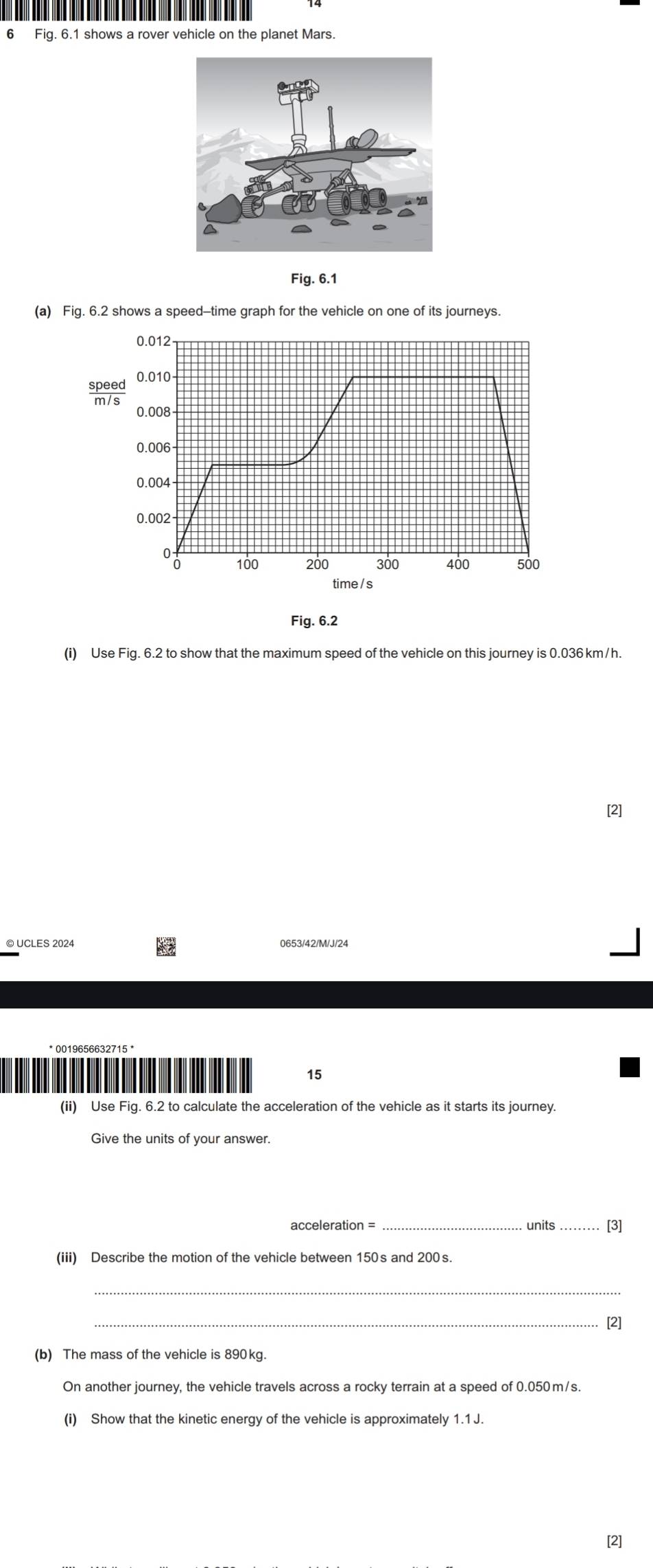 Fig. 6.1 shows a rover vehicle on the planet Mars. 
Fig. 6.1 
(a)lene 
Fig. 6.2 
(i) Use Fig. 6.2 to show that the maximum speed of the vehicle on this journey is 0.036 km/h. 
[2] 
© UCLES 2024 0653/42/M/J/24
15 
(ii) Use Fig. 6.2 to calculate the acceleration of the vehicle as it starts its journey. 
Give the units of your answer. 
acceleration = units [3] 
(iii) Describe the motion of the vehicle between 150s and 200s
_ 
_[2] 
(b) The mass of the vehicle is 890kg. 
On another journey, the vehicle travels across a rocky terrain at a speed of 0.050m/s. 
(i) Show that the kinetic energy of the vehicle is approximately 1.1 J. 
[2]