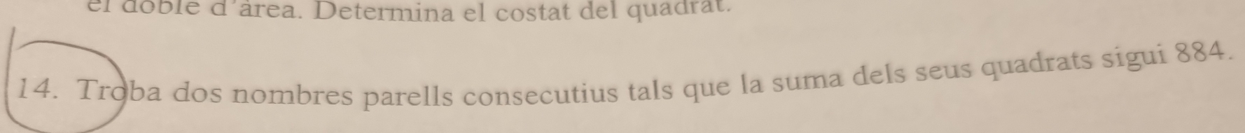 el doble d'área. Determina el costat del quadrat. 
14. Troba dos nombres parells consecutius tals que la suma dels seus quadrats sigui 884.