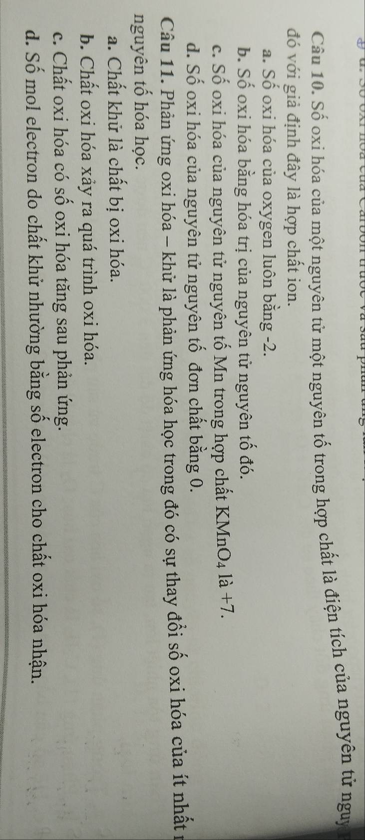 Số oxi hóa của một nguyên tử một nguyên tố trong hợp chất là điện tích của nguyên tử nguy
đó với giả định đây là hợp chất ion.
a. Số oxi hóa của oxygen luôn bằng -2.
b. Số oxi hóa bằng hóa trị của nguyên tử nguyên tố đó.
c. Số oxi hóa của nguyên tử nguyên tố Mn trong hợp chất KMnO₄ là +7.
d. Số oxi hóa của nguyên tử nguyên tố đơn chất bằng 0.
Câu 11. Phân ứng oxi hóa - khử là phản ứng hóa học trong đó có sự thay đổi số oxi hóa của ít nhất :
nguyên tố hóa học.
a. Chất khử là chất bị oxi hóa.
b. Chất oxi hóa xảy ra quá trình oxi hóa.
c. Chất oxi hóa có số oxi hóa tăng sau phản ứng.
d. Số mol electron do chất khử nhường bằng số electron cho chất oxi hóa nhận.