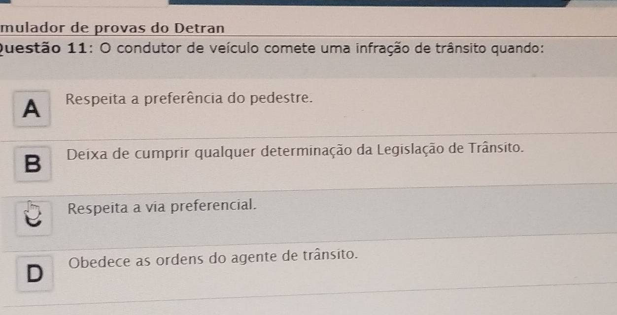 mulador de provas do Detran
Questão 11: O condutor de veículo comete uma infração de trânsito quando:
A Respeita a preferência do pedestre.
B Deixa de cumprir qualquer determinação da Legislação de Trânsito.
Respeita a via preferencial.
D Obedece as ordens do agente de trânsito.