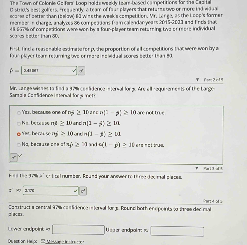 The Town of Colonie Golfers' Loop holds weekly team-based competitions for the Capital
District's best golfers. Frequently, a team of four players that returns two or more individual
scores of better than (below) 80 wins the week's competition. Mr. Lange, as the Loop's former
member in charge, analyzes 86 competitions from calendar-years 2015-2023 and finds that
48.667% of competitions were won by a four-player team returning two or more individual
scores better than 80.
First, find a reasonable estimate for p, the proportion of all competitions that were won by a
four-player team returning two or more individual scores better than 80.
hat p= 0.48667 sigma^4
Part 2 of 5
Mr. Lange wishes to find a 97% confidence interval for p. Are all requirements of the Large-
Sample Confidence Interval for pmet?
Yes, because one of nhat p≥ 10 and n(1-hat p)≥ 10 are not true.
No, because nhat p≥ 10 and n(1-hat p)≥ 10.
Yes, because nhat p≥ 10 and n(1-hat p)≥ 10.
No, because one of nhat p≥ 10 and n(1-hat p)≥ 10 are not true.
sigma^6
Part 3 of 5
Find the 97% z˙ critical number. Round your answer to three decimal places.
z^(·)approx 2.170 (-y-()=()^2-() surd 10^4
Part 4 of 5
Construct a central 97% confidence interval for p. Round both endpoints to three decimal
places.
Lower endpoint a □ Uppere endpoint approx □
Question Help: - Message instructor