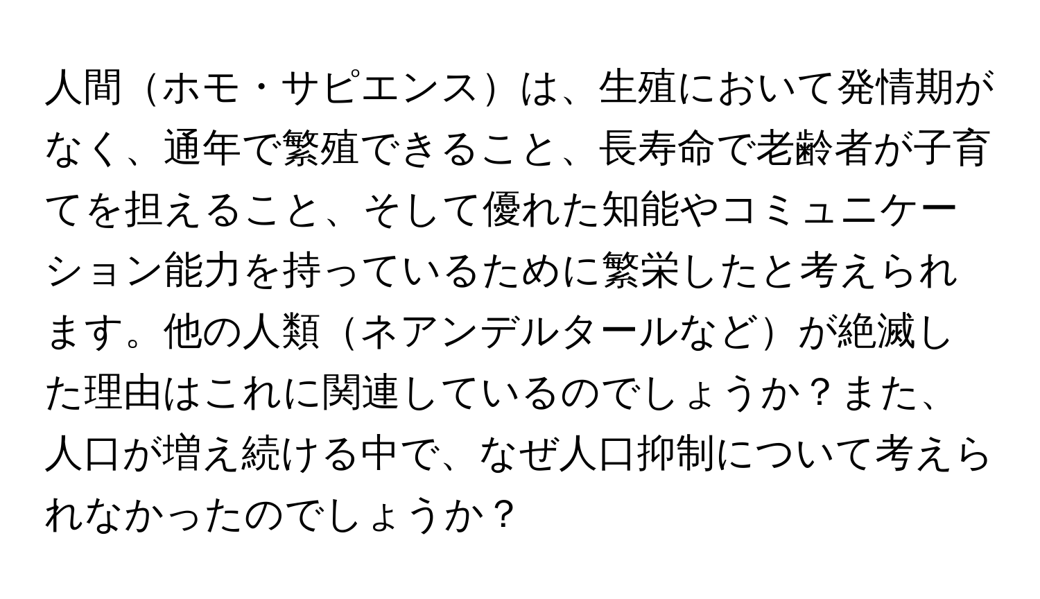 人間ホモ・サピエンスは、生殖において発情期がなく、通年で繁殖できること、長寿命で老齢者が子育てを担えること、そして優れた知能やコミュニケーション能力を持っているために繁栄したと考えられます。他の人類ネアンデルタールなどが絶滅した理由はこれに関連しているのでしょうか？また、人口が増え続ける中で、なぜ人口抑制について考えられなかったのでしょうか？