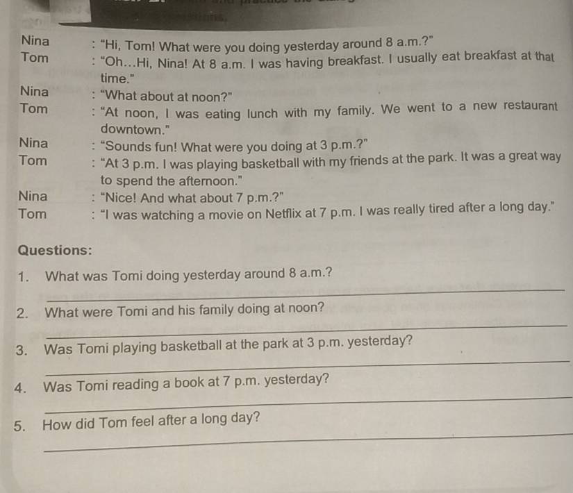 Nina : “Hi, Tom! What were you doing yesterday around 8 a.m.?” 
Tom : “Oh.Hi, Nina! At 8 a.m. I was having breakfast. I usually eat breakfast at that 
time." 
Nina : “What about at noon?” 
Tom : "At noon, I was eating lunch with my family. We went to a new restaurant 
downtown." 
Nina “Sounds fun! What were you doing at 3 p.m.?” 
Tom “At 3 p.m. I was playing basketball with my friends at the park. It was a great way 
to spend the afternoon." 
Nina :“Nice! And what about 7 p.m.?” 
Tom : “I was watching a movie on Netflix at 7 p.m. I was really tired after a long day.” 
Questions: 
_ 
1. What was Tomi doing yesterday around 8 a.m.? 
_ 
2. What were Tomi and his family doing at noon? 
_ 
3. Was Tomi playing basketball at the park at 3 p.m. yesterday? 
_ 
4. Was Tomi reading a book at 7 p.m. yesterday? 
_ 
_ 
5. How did Tom feel after a long day?