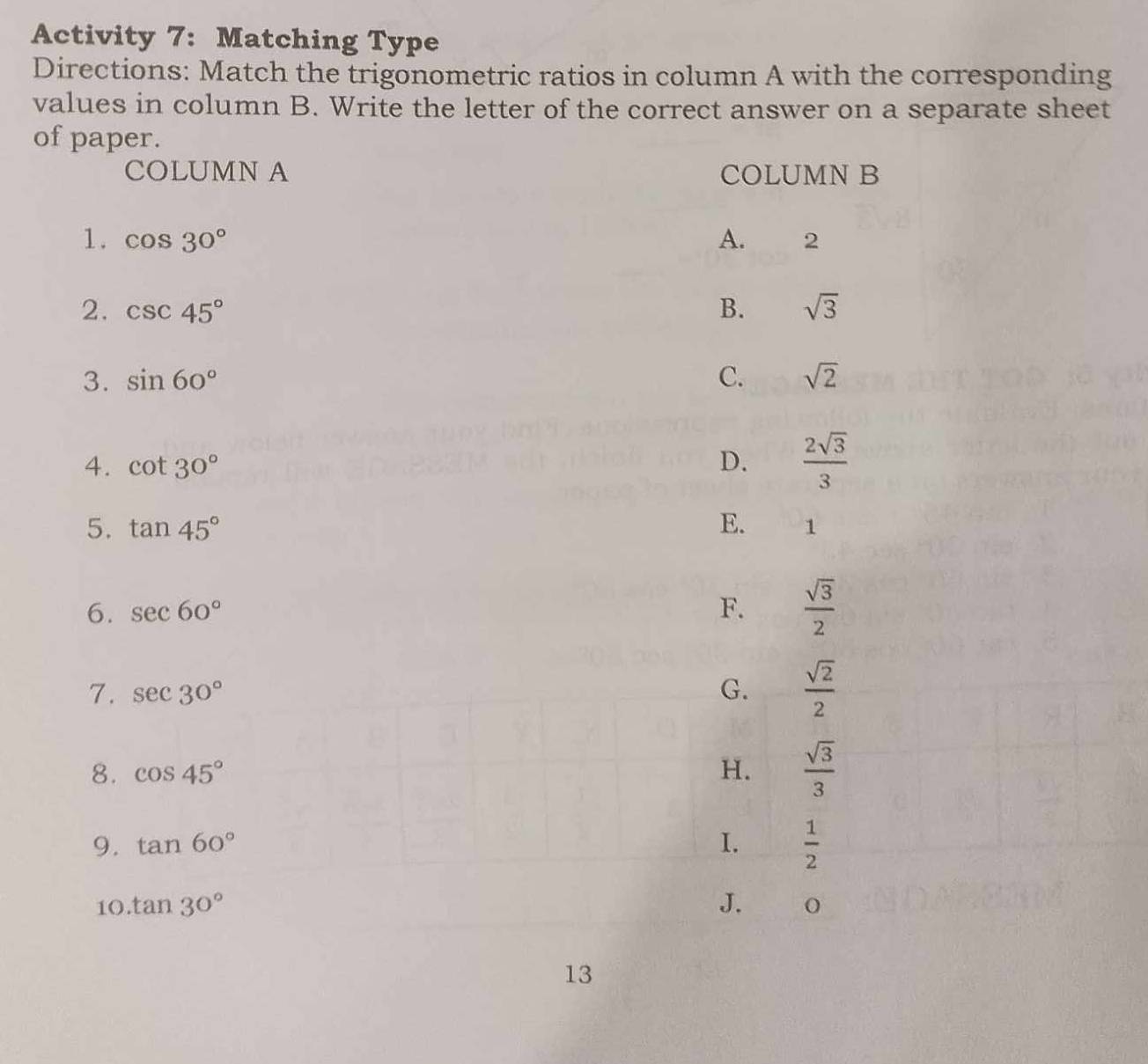 Activity 7: Matching Type
Directions: Match the trigonometric ratios in column A with the corresponding
values in column B. Write the letter of the correct answer on a separate sheet
of paper.
COLUMN A COLUMN B
1. cos 30° A. 2
2. csc 45° B. sqrt(3)
3. sin 60° C. sqrt(2)
4. cot 30° D.  2sqrt(3)/3 
5. tan 45° E. 1
6. sec 60° F.  sqrt(3)/2 
7. sec 30° G.  sqrt(2)/2 
8. cos 45° H.  sqrt(3)/3 
9. tan 60° I.  1/2 
10. tan 30° J. 0
13