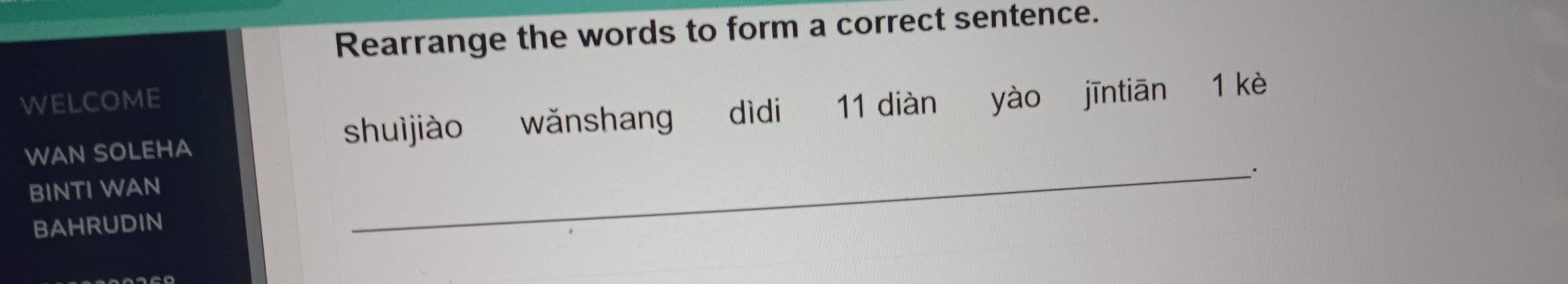 Rearrange the words to form a correct sentence. 
WELCOME 
WAN SOLEHA shuìjiào wǎnshang dìdi 11 diàn yào jīntiān 1 kè 
BINTI WAN 
BAHRUDIN 
_