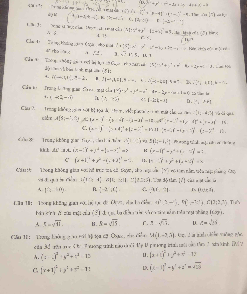 2+3=0. D. x^2+y^2+z^2-2x+4y-4z+10=0.
Câu 2: Trong không gian Oxyz , cho mặt cầu (S):(x-2)^2+(y+4)^2+(z-1)^2=9. Tâm của (S) có tọa
độ là A. (-2;4;-1). B. (2;-4;1) C. (2;4;1). D. (-2;-4;-1).
Câu 3: Trong không gian Oxyz  , cho mặt cầu (S):x^2+y^2+(z+2)^2=9. Bán kính của (S) bằng
A. 6 . B. 18 . C. 9 .
D. 3 .
Câu 4: Trong không gian Oxyz , cho mặt cầu (S): :x^2+y^2+z^2-2y+2z-7=0. Bán kính của mặt cầu
đã cho bằng A. sqrt(15). B. sqrt(7).C.9. D. 3 .
Câu 5: Trong không gian vơi hệ tọa độ Oxyz , cho mặt cầu (S): x^2+y^2+z^2-8x+2y+1=0. Tìm tọa
độ tâm và bán kính mặt cầu (S):
A. I(-4;1;0),R=2. B. I(-4;1;0),R=4. C. I(4;-1;0),R=2. D. I(4;-1;0),R=4.
Câu 6: Trong không gian Oxyz , mặt cầu (S):x^2+y^2+z^2-4x+2y-6z+1=0 có tâm là
A. (-4;2;-6) B. (2;-1;3) C. (-2;1;-3) D. (4;-2;6)
Câu 7: Trong không gian với hệ tọa độ Oxyz , viết phương trình mặt cầu có tâm I(1;-4;3) và đi qua
điểm A(5;-3;2) X (x-1)^2+(y-4)^2+(z-3)^2=18 B. (x-1)^2+(y-4)^2+(z-3)^2=16.
C. (x-1)^2+(y+4)^2+(z-3)^2=16 .D. (x-1)^2+(y+4)^2+(z-3)^2=18.
Câu 8: Trong không gian Oxyz , cho hai điểm A(1;1;1) và B(1;-1;3). Phương trình mặt cầu có đường
kính AB làA. (x-1)^2+y^2+(z-2)^2=8. B. (x-1)^2+y^2+(z-2)^2=2.
C (x+1)^2+y^2+(z+2)^2=2. D. (x+1)^2+y^2+(z+2)^2=8.
Câu 9: Trong không gian với hệ trục tọa độ Oxyz , cho mặt cầu (S) có tâm nằm trên mặt phẳng Oxy
và đi qua ba điểm A(1;2;-4),B(1;-3;1),C(2;2;3). Tọa độ tâm .  (1) của mặt cầu là
A. (2;-1;0). B. (-2;1;0). C. (0;0;-2). D. (0;0;0).
Câu 10: Trong không gian với hệ tọa độ Oxyz , cho ba điểm A(1;2;-4),B(1;-3;1),C(2;2;3). Tính
bán kính R của mặt cầu (S) đi qua ba điểm trên và có tâm nằm trên mặt phẳng (Oxy).
A. R=sqrt(41). B. R=sqrt(15). C. R=sqrt(13). D. R=sqrt(26).
Câu 11: Trong không gian với hệ tọa độ Oxyz , cho điểm M(1;-2;3). Gọi I là hình chiếu vuông góc
của M trên trục Ox . Phương trình nào dưới đây là phương trình mặt cầu tâm I bán kính IM ?
A. (x-1)^2+y^2+z^2=13 B. (x+1)^2+y^2+z^2=17
C. (x+1)^2+y^2+z^2=13
D. (x-1)^2+y^2+z^2=sqrt(13)