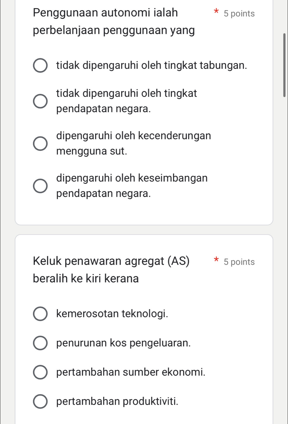 Penggunaan autonomi ialah 5 points
perbelanjaan penggunaan yang
tidak dipengaruhi oleh tingkat tabungan.
tidak dipengaruhi oleh tingkat
pendapatan negara.
dipengaruhi oleh kecenderungan
mengguna sut.
dipengaruhi oleh keseimbangan
pendapatan negara.
Keluk penawaran agregat (AS) 5 points
beralih ke kiri kerana
kemerosotan teknologi.
penurunan kos pengeluaran.
pertambahan sumber ekonomi.
pertambahan produktiviti.