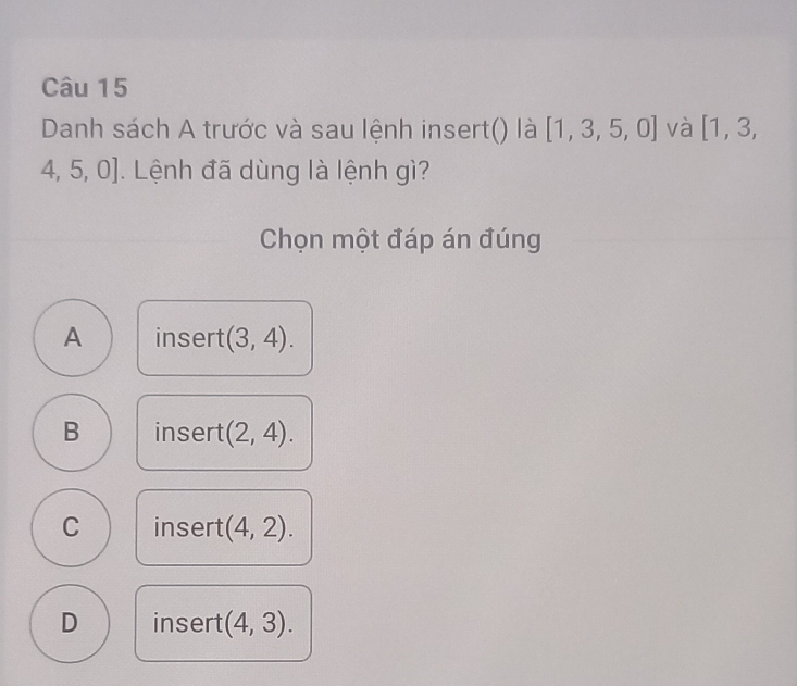 Danh sách A trước và sau lệnh insert() là [1,3,5,0] và [1,3,
1. 5, U| J. Lệnh đã dùng là lệnh gì?
Chọn một đáp án đúng
A insert (3,4).
B insert (2,4).
C insert (4,2).
D insert (4,3).