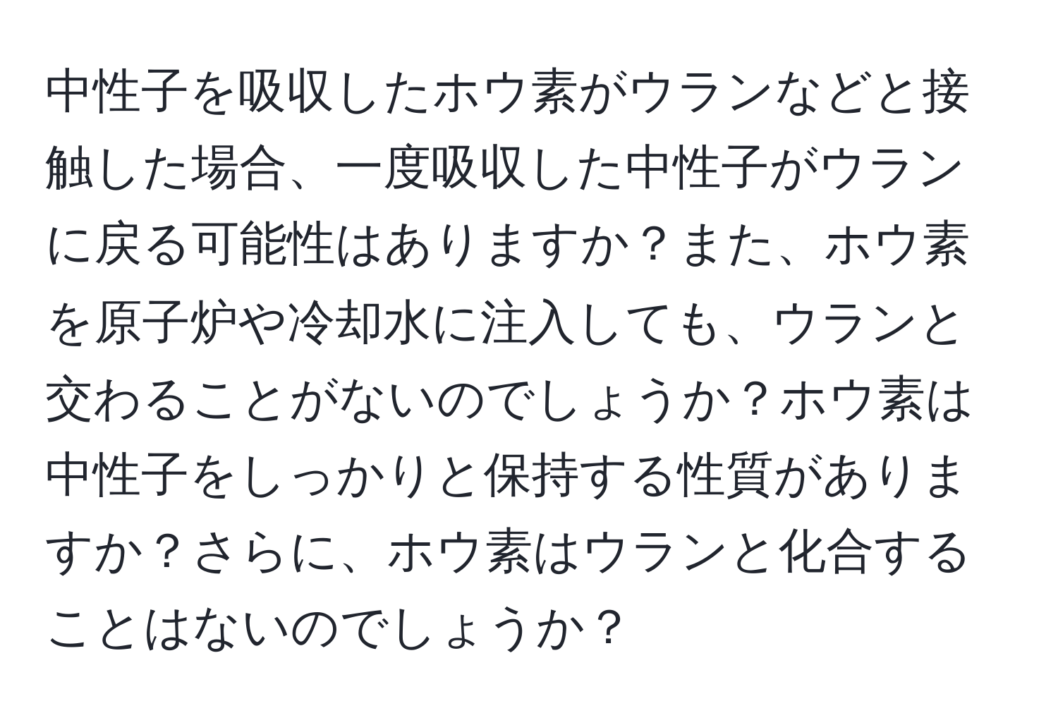 中性子を吸収したホウ素がウランなどと接触した場合、一度吸収した中性子がウランに戻る可能性はありますか？また、ホウ素を原子炉や冷却水に注入しても、ウランと交わることがないのでしょうか？ホウ素は中性子をしっかりと保持する性質がありますか？さらに、ホウ素はウランと化合することはないのでしょうか？