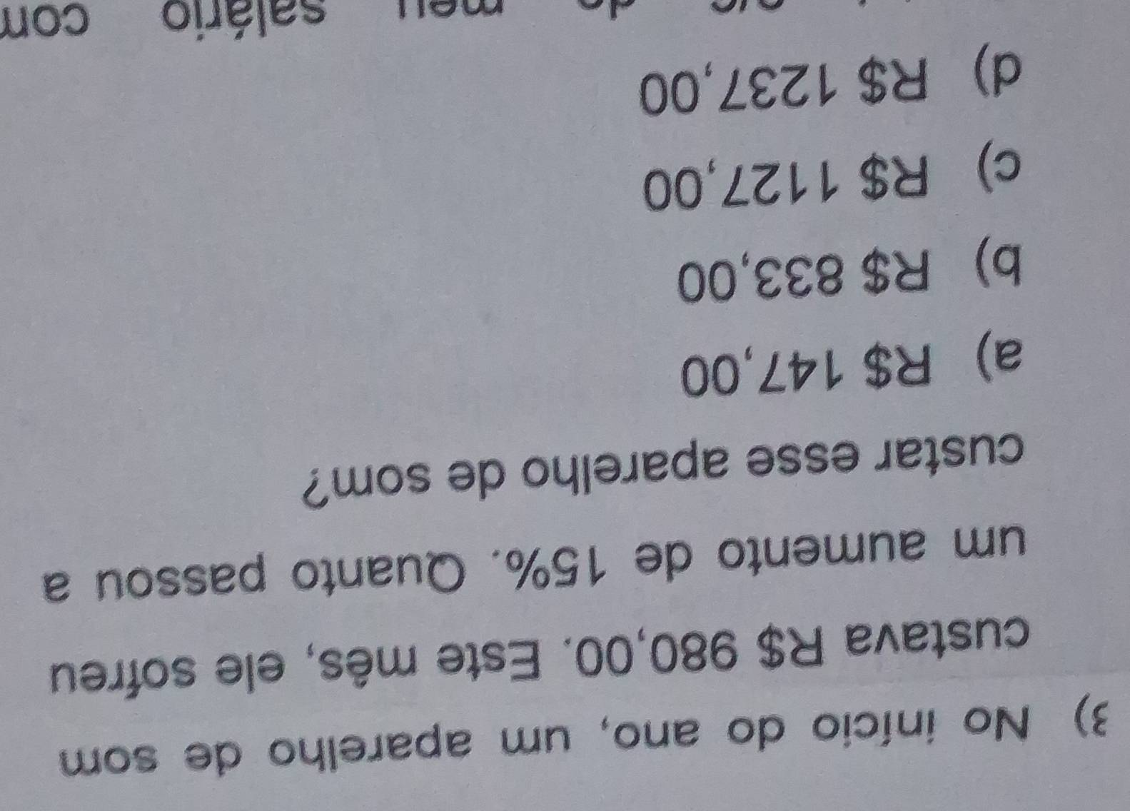 No início do ano, um aparelho de som
custava R$ 980,00. Este mês, ele sofreu
um aumento de 15%. Quanto passou a
custar esse aparelho de som?
a) R$ 147,00
b) R$ 833,00
c) R$ 1127,00
d) R$ 1237,00
neu salário con