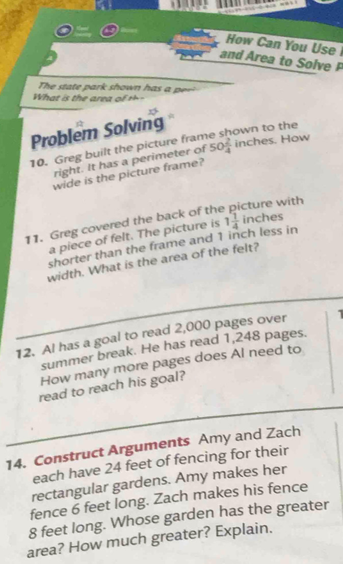 How Can You Use 
and Area to Solve P 
Te t t ar s own h a 
h at is t e area o 
Problem Solving 
own to the 
10. Greg built the picture fram 
right. It has a perimeter of 50 2/4  inches. How 
wide is the picture frame? 
11. Greg covered the back of the cture with 
a piece of felt. The picture is 1 1/4  inches
shorter than the frame and 1 inch less in 
width. What is the area of the felt? 
12. Al has a goal to read 2,000 pages over 
summer break. He has read 1,248 pages. 
How many more pages does Al need to 
read to reach his goal? 
14. Construct Arguments Amy and Zach 
each have 24 feet of fencing for their 
rectangular gardens. Amy makes her 
fence 6 feet long. Zach makes his fence
8 feet long. Whose garden has the greater 
area? How much greater? Explain.