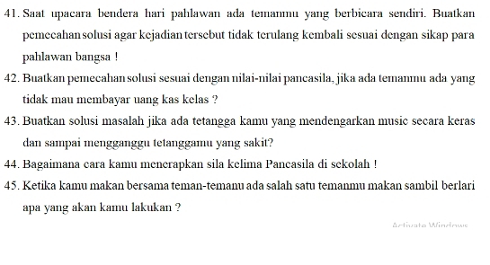 Saat upacara bendera hari pahlawan ada temanmu yang berbicara sendiri, Buatkan 
pemeeahansolusi agar kejadiantersebut tidak terulang kembali sesuai dengan sikap para 
pahlawan bangsa ! 
42. Buatkan pemecahan solusi sesuai dengan nilai-nilai pancasila, jika ada temanmu ada yang 
tidak mau membayar uang kas kelas ? 
43. Buatkan solusi masalah jika ada tetangga kamu yang mendengarkan music secara keras 
dan sampai mengganggu tetanggamu yang sakit? 
44. Bagaimana cara kamu menerapkan sila kelima Pancasila di sekolah ! 
45. Ketika kamu makan bersama teman-temanu ada salah satu temanmu makan sambil berlari 
apa yang akan kamu lakukan ? 
Artivato Windowo