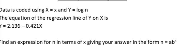 Data is coded using X=x and Y=log n
The equation of the regression line of Y on X is
V=2.136-0.421X
Find an expression for n in terms of x giving your answer in the form n=ab^x