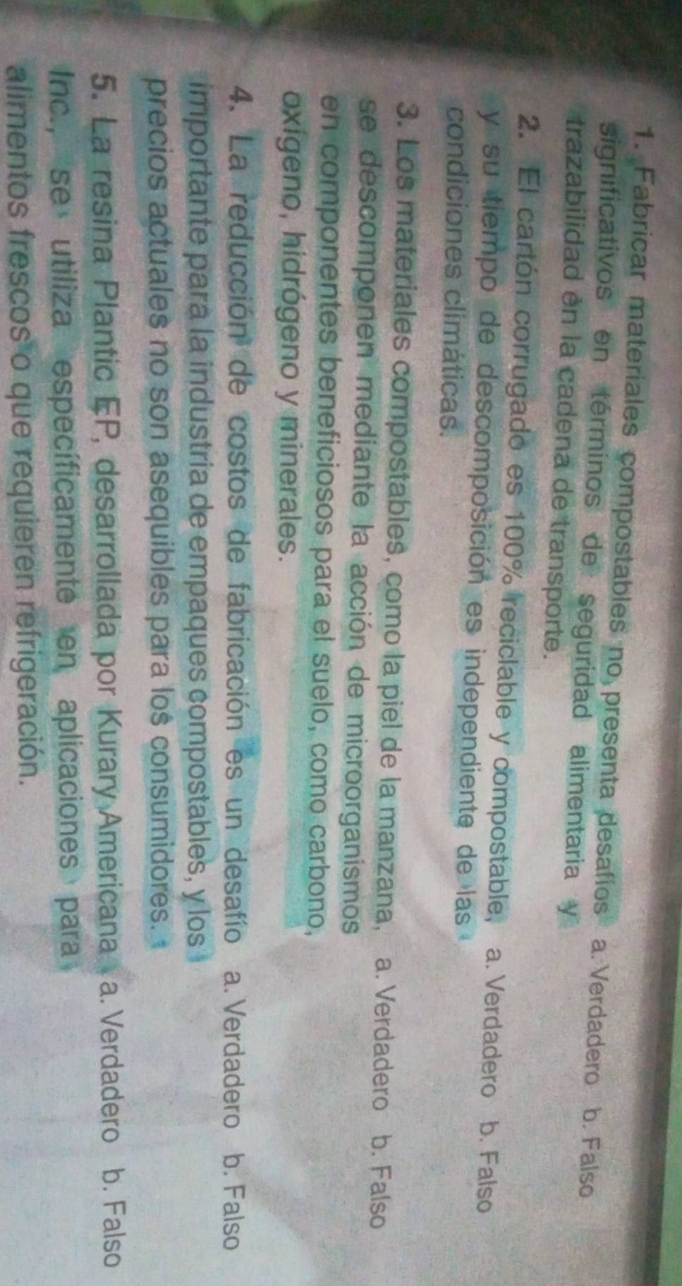 Fabricar materiales compostables no_3 presenta desafíos a. Verdadero b. Falso 
significativos en términos de seguridad alimentaria y
trazabilidad en la cadena de transporte.
2. El cartón corrugado es 100% reciclable y compostable, a. Verdadero b. Falso
y su tiempo de descomposición es independiente de las
condiciones climáticas.
3. Los materiales compostables, como la piel de la manzana, a. Verdadero 5 b. Falso
se descomponen mediante la acción de microorganismos
en componentes beneficiosos para el suelo, como carbono,
oxígeno, hidrógeno y minerales.
4. La reducción de costos de fabricación es un desafío a. Verdadero b. Falso
importante para la industría de empaques compostables, y los
precios actuales no son asequibles para lo$ consumidores.
5. La resina Plantic EP, desarrollada por Kurary Americana a. Verdadero b. Falso
Inc., se utiliza específicamente en aplicaciones para
alimentos frescos o que requieren refrigeración.