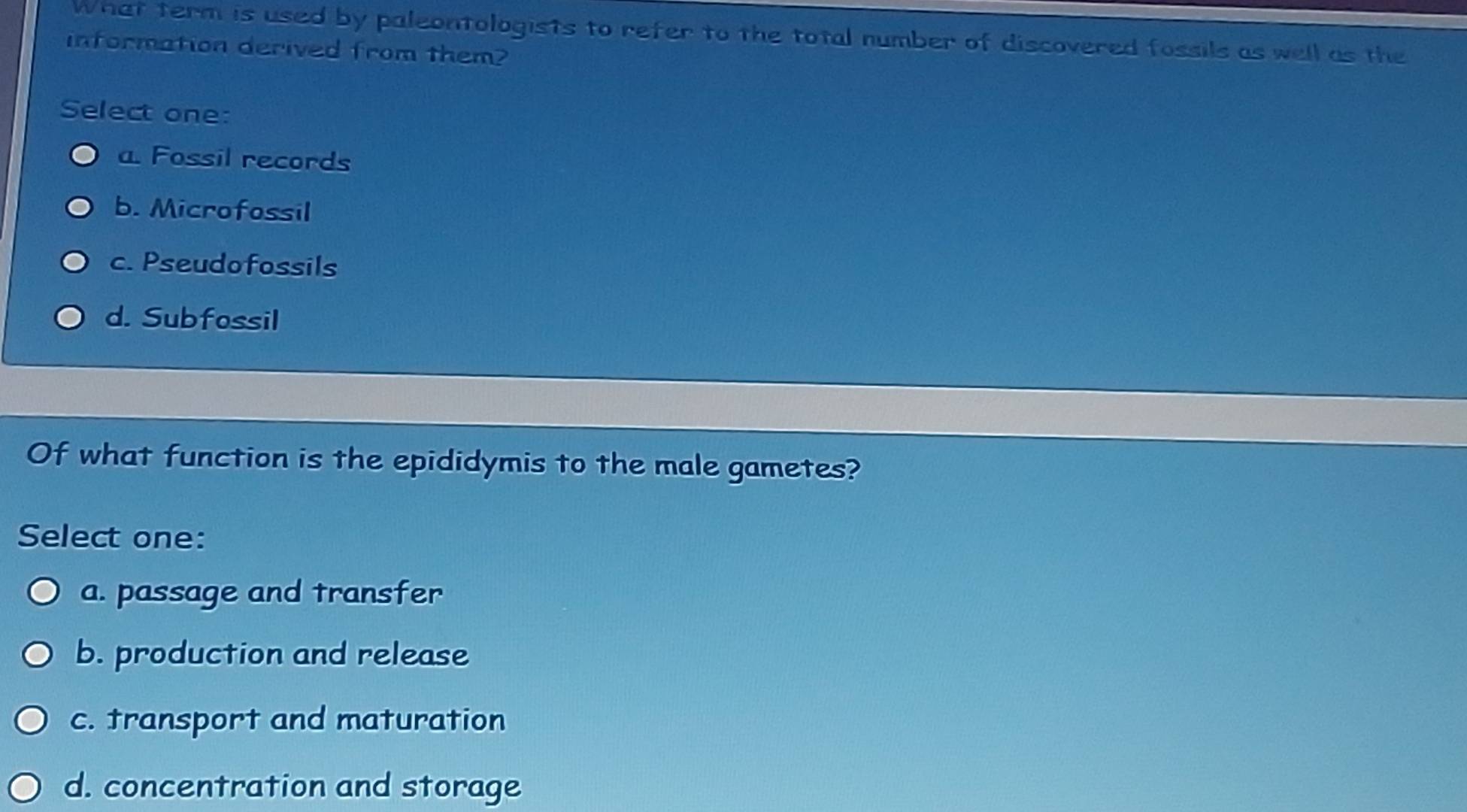 What term is used by paleontologists to refer to the total number of discovered fossils as well as the
information derived from them?
Select one:
a. Fossil records
b. Microfossil
c. Pseudofossils
d. Subfossil
Of what function is the epididymis to the male gametes?
Select one:
a. passage and transfer
b. production and release
c. transport and maturation
d. concentration and storage