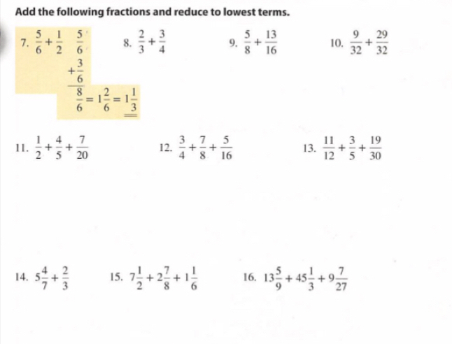 Add the following fractions and reduce to lowest terms. 
8.  2/3 + 3/4  9.  5/8 + 13/16  10.  9/32 + 29/32 
7. beginarrayr  5/6 + 1/2  5/6  + 3/6  hline endarray □ 
frac overline 86=1 2/6 =1 1/3 
11.  1/2 + 4/5 + 7/20  12.  3/4 + 7/8 + 5/16  13.  11/12 + 3/5 + 19/30 
14. 5 4/7 + 2/3  15. 7 1/2 +2 7/8 +1 1/6  16. 13 5/9 +45 1/3 +9 7/27 