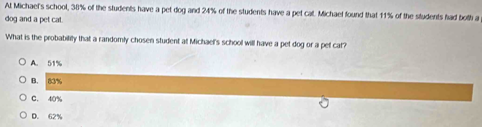 At Michael's school, 38% of the students have a pet dog and 24% of the students have a pet cat. Michael found that 11% of the students had both a
dog and a pet cat.
What is the probability that a randomly chosen student at Michael's school will have a pet dog or a pet cat?
A. 51%
B. 83%
C. 40%
D. 62%