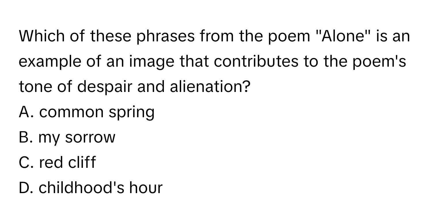 Which of these phrases from the poem "Alone" is an example of an image that contributes to the poem's tone of despair and alienation?

A. common spring
B. my sorrow
C. red cliff
D. childhood's hour