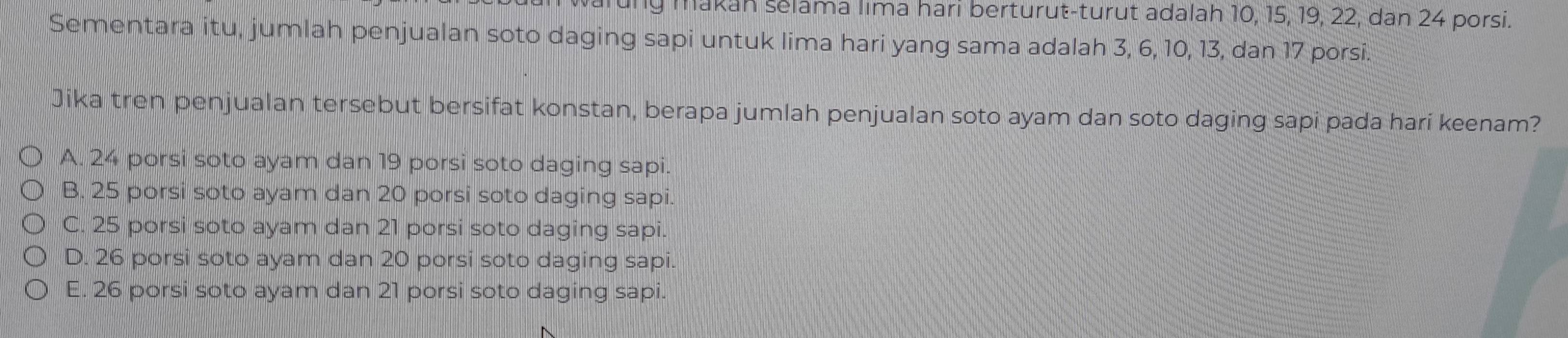 makah selama lima hari berturut-turut adalah 10, 15, 19, 22, dan 24 porsi.
Sementara itu, jumlah penjualan soto daging sapi untuk lima hari yang sama adalah 3, 6, 10, 13, dan 17 porsi.
Jika tren penjualan tersebut bersifat konstan, berapa jumlah penjualan soto ayam dan soto daging sapi pada hari keenam?
A. 24 porsi soto ayam dan 19 porsi soto daging sapi.
B. 25 porsi soto ayam dan 20 porsi soto daging sapi.
C. 25 porsi soto ayam dan 21 porsi soto daging sapi.
D. 26 porsi soto ayam dan 20 porsi soto daging sapi.
E. 26 porsi soto ayam dan 21 porsi soto daging sapi.