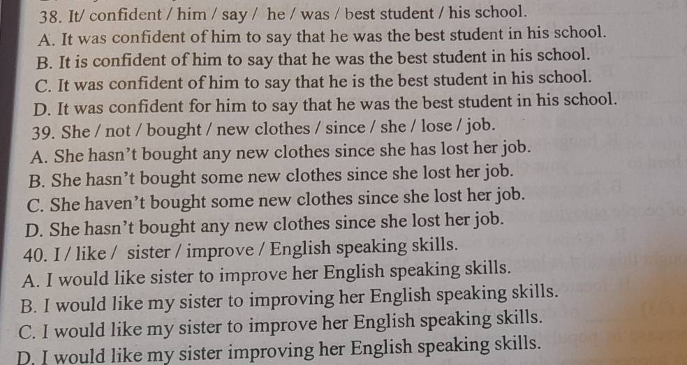 It/ confident / him / say / he / was / best student / his school.
A. It was confident of him to say that he was the best student in his school.
B. It is confident of him to say that he was the best student in his school.
C. It was confident of him to say that he is the best student in his school.
D. It was confident for him to say that he was the best student in his school.
39. She / not / bought / new clothes / since / she / lose / job.
A. She hasn’t bought any new clothes since she has lost her job.
B. She hasn’t bought some new clothes since she lost her job.
C. She haven’t bought some new clothes since she lost her job.
D. She hasn’t bought any new clothes since she lost her job.
40. I / like / sister / improve / English speaking skills.
A. I would like sister to improve her English speaking skills.
B. I would like my sister to improving her English speaking skills.
C. I would like my sister to improve her English speaking skills.
D. I would like my sister improving her English speaking skills.