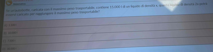 Matematica
Se un'autobotte, caricata con il massimo peso trasportabile, contiene 15.000 I di un liquido di densità x, quanto liquido di densità 2x potrà
esservi caricato per raggiungere il massimo peso trasportabile?
A) 1.5001
B) 10.000 I
C) 7.5001
D) 30.000 1