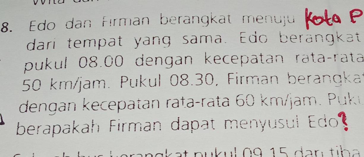 Edo dan Fırman berangkat menuju 
dari tempat yang sama. Edo berängkat 
pukul 08.00 dengan kecepatan rataçrata
50 km/jam. Pukul 08.30, Firman berangkai 
dengan kecepatan rata-rata 60 km/jam. P uk 
berapakah Firman dapat menyusul Edo?
k a t n u k u l 0 9 1 5 da n ti h