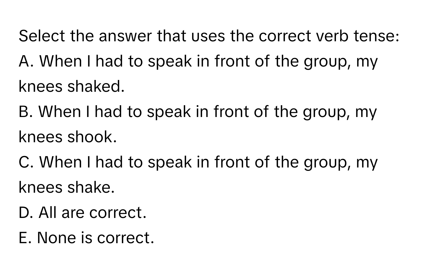 Select the answer that uses the correct verb tense:

A. When I had to speak in front of the group, my knees shaked.
B. When I had to speak in front of the group, my knees shook.
C. When I had to speak in front of the group, my knees shake.
D. All are correct.
E. None is correct.