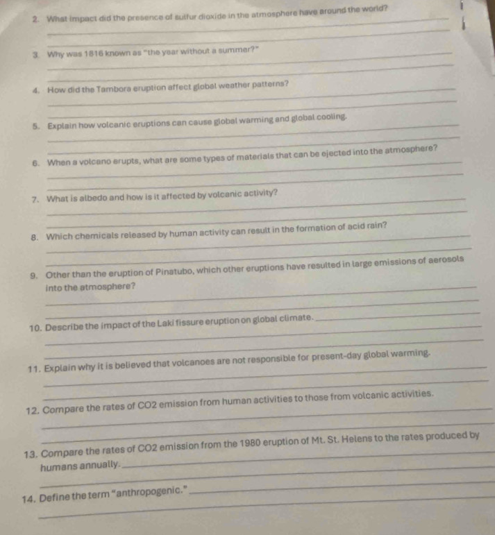 What impact did the presence of sulfur dioxide in the atmosphere have around the world? 
_ 
3. Why was 1816 known as “the year without a summer?” 
_ 
4. How did the Tambora eruption affect global weather patterns? 
_ 
5. Explain how volcanic eruptions can cause global warming and global cooling. 
_ 
_ 
6. When a volcano erupts, what are some types of materials that can be ejected into the atmosphere? 
_ 
7. What is albedo and how is it affected by volcanic activity? 
_ 
_ 
8. Which chemicals released by human activity can result in the formation of acid rain? 
_ 
9. Other than the eruption of Pinatubo, which other eruptions have resulted in large emissions of aerosols 
_into the atmosphere? 
_ 
10. Describe the impact of the Laki fissure eruption on global climate. 
_ 
_ 
_ 
11. Explain why it is believed that volcanoes are not responsible for present-day global warming. 
_ 
_ 
12. Compare the rates of CO2 emission from human activities to those from volcanic activities. 
_ 
13. Compare the rates of CO2 emission from the 1980 eruption of Mt. St. Helens to the rates produced by 
_humans annually. 
14. Define the term “anthropogenic.” 
_