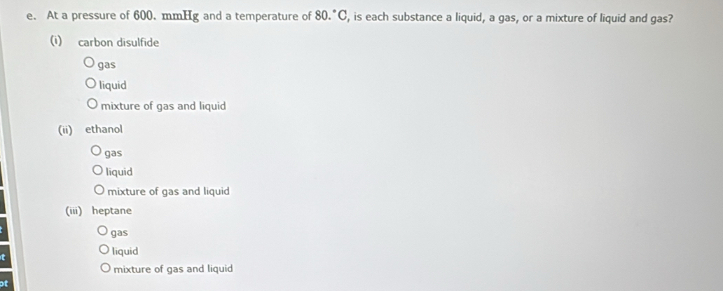 At a pressure of 600. mmHg and a temperature of 80°C C, is each substance a liquid, a gas, or a mixture of liquid and gas?
(i) carbon disulfide
gas
liquid
mixture of gas and liquid
(ii) ethanol
gas
liquid
mixture of gas and liquid
(iii) heptane
gas
t
liquid
mixture of gas and liquid
ot