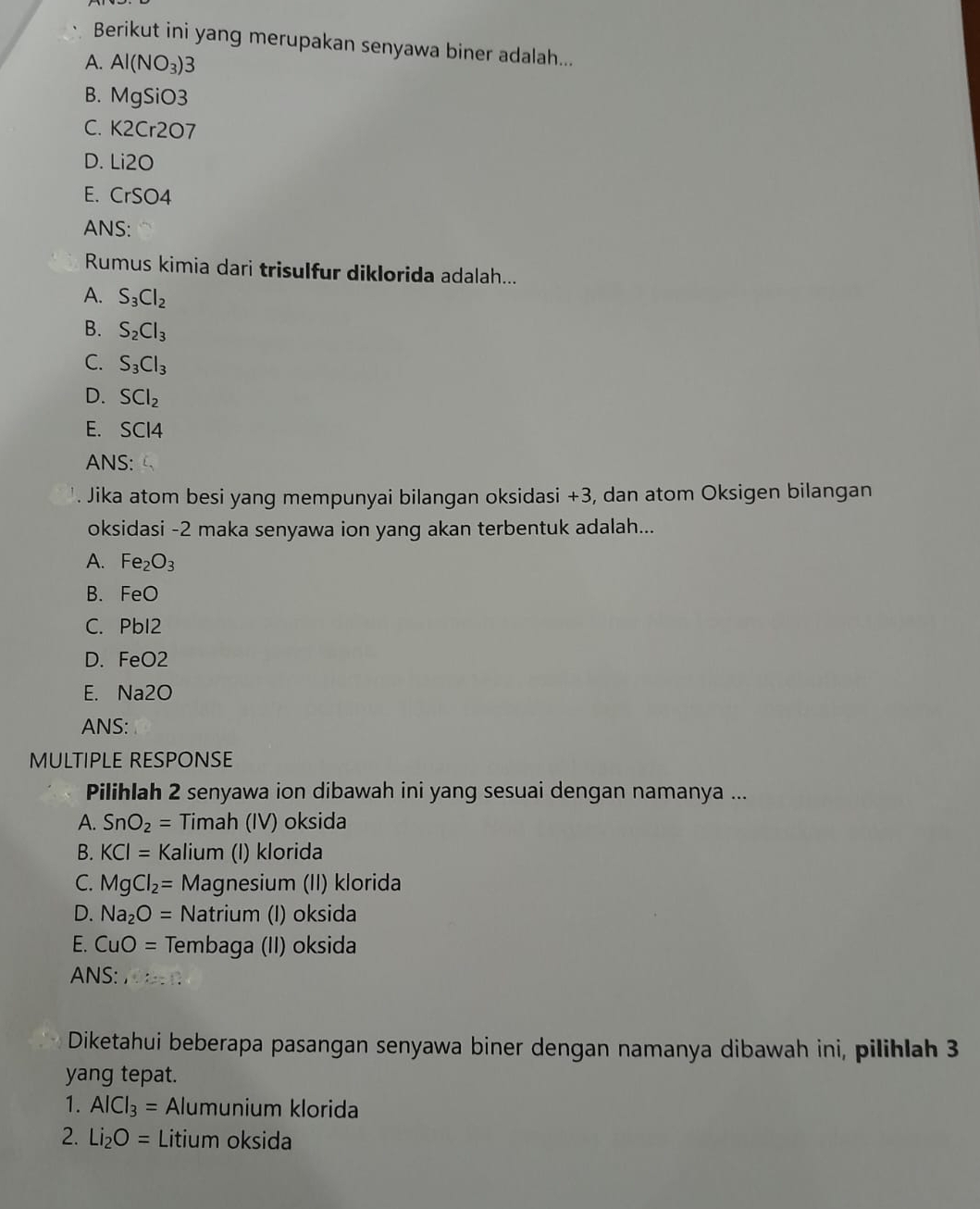 Berikut ini yang merupakan senyawa biner adalah...
A. Al(NO_3)3
B. MgSiO3
C. K2Cr2O7
D. Li2O
E. CrSO 4
ANS:
Rumus kimia dari trisulfur diklorida adalah...
A. S_3Cl_2
B. S_2Cl_3
C. S_3Cl_3
D. SCl_2
E. SCI4
ANS:
. Jika atom besi yang mempunyai bilangan oksidasi +3, dan atom Oksigen bilangan
oksidasi -2 maka senyawa ion yang akan terbentuk adalah...
A. Fe_2O_3
B. FeO
C. PbI2
D. FeO2
E. Na2O
ANS:
MULTIPLE RESPONSE
Pilihlah 2 senyawa ion dibawah ini yang sesuai dengan namanya ...
A. SnO_2= Timah (IV) oksida
B. KCI= Kalium (I) klorida
C. MgCl_2= Magnesium (II) klorida
D. Na_2O= Natrium (I) oksida
E. CuO= Tembaga (II) oksida
ANS: 1.1:_  
Diketahui beberapa pasangan senyawa biner dengan namanya dibawah ini, pilihlah 3
yang tepat.
1. AlCl_3= Alumunium klorida
2. Li_2O= Litium oksida