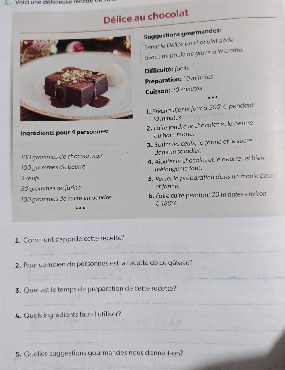 Voici une délicieuse recette 
Délice au chocolat 
Suggestions gourmandes: 
Servir le Délice au chocolat tiède 
avec une boule de glace à la crème. 
Difficulté: facile 
Préparation: 10 minutes
Cuisson: 20 minutes
1. Préchauffer le four à 200°C pendant
10 minutes. 
Ingrédients pour 4 personnes: 2. Faire fondre le chocolat et le beurre 
au bain-marie. 
3. Battre les œufs, la farine et le sucre
100 grammes de chocolat noir dans un saladier.
100 grammes de beurre 4. Ajouter le chocolat et le beurre, et bien 
mélanger le tout. 
3 œufs 5. Verser la préparation dans un moule beu
50 grammes de farine et fariné.
100 grammes de sucre en poudre 6. Faire cuire pendant 20 minutes environ 
à 180°C. 
1. Comment s’appelle cette recette? 
_ 
2. Pour combien de personnes est la recette de ce gâteau? 
_ 
3. Quel est le temps de préparation de cette recette? 
_ 
4. Quels ingrédients faut-il utiliser? 
_ 
_ 
5. Quelles suggestions gourmandes nous donne-t-on? 
_