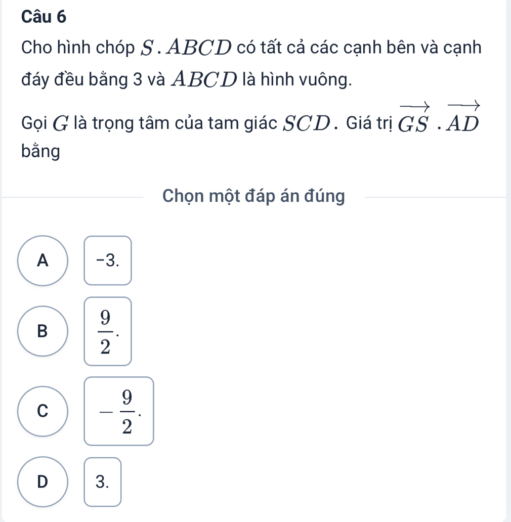 Cho hình chóp S. ABCD có tất cả các cạnh bên và cạnh
đáy đều bằng 3 và ABCD là hình vuông.
Gọi G là trọng tâm của tam giác SCD. Giá trị vector GS· vector AD
bằng
Chọn một đáp án đúng
A -3.
B  9/2 .
C - 9/2 .
D 3.