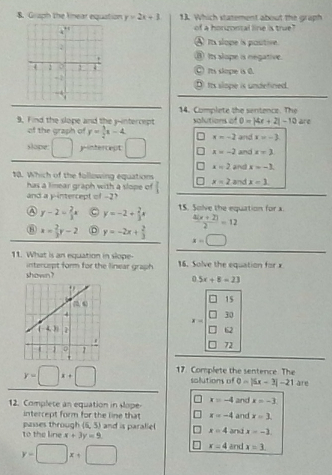 Graph the knear equation y=2x+3 13. Which statement about the graph
of a honzontal line is true?
④ is slope is pasitivn.
③ Its slope is negative.
⑥ Its skope is 0.
⑨ its slope is undefined.
14. Complete the sentence. The
9. Find the slope and the y-intercept solutions of 0=|4x+2|-10 are
of the graph of y= 3/2 x-4
x=-2 and x=-3.
slope: □ yintercept □ and x=3
x=-2
x=2 and x=-3.
10. Which of the following equations
x=2
has a limear graph with a slope of 1 and x=3.
and a y-intercept of -2?
a y-2= 2/3 x C y=-2+ 2/3 x 15. Solve the equation for x.
 (4(x+2))/2 =12
x= 2/3 y-2 D y=-2x+ 2/3  x=□
11. What is an equation in slope-
intercspt form for the linear graph 16. Solve the equation for x
shown?
0 5x+8=23
15
□ 30
=10°

72
y=□ x+□
17. Complete the sentence. The
solutions of 0=|5x-3|-21 are
x=-4
12. Complete an equation in slope- and x=-3.
intercept form for the line that x=-4 and x=3.
passes through (6, 5) and is parallel x=4
to the line x+3y=9. and x=-3.
y=□ x+□
x=4 and x=3.