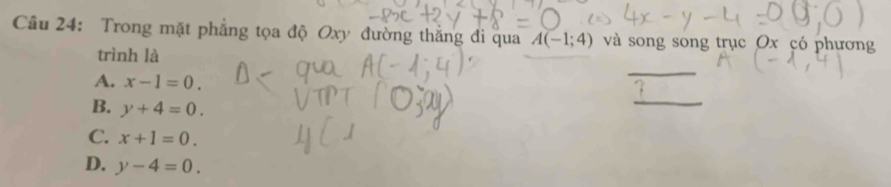 Trong mặt phẳng tọa độ Oxy đường thắng đi qua A(-1;4) và song song trục Ox có phương
_
trình là
A. x-1=0.
B. y+4=0. 
_
C. x+1=0.
D. y-4=0.