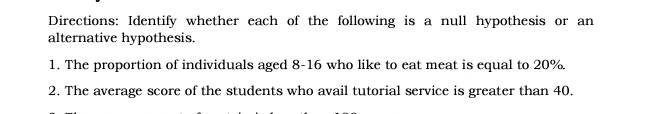 Directions: Identify whether each of the following is a null hypothesis or an
alternative hypothesis.
1. The proportion of individuals aged 8-16 who like to eat meat is equal to 20%.
2. The average score of the students who avail tutorial service is greater than 40.