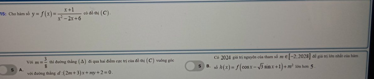 15: Cho hàm số y=f(x)= (x+1)/x^2-2x+6  có đồ thi(C).
Với m= 3/8  thì đường thẳng (△) đi qua hai điểm cực trị của đồ thị ( (C) vuông góc Có 2024 giá trị nguyên của tham số m∈ [-2:2028] đề giá trị lớn nhất của hàm
S B. số h(x)=f(cos x-sqrt(3)sin x+1)+m^2 nhon5
S A.
với đường thẳng d :(2m+3)x+my+2=0.