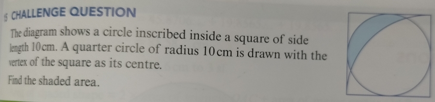 CHALLENGE QUESTION 
The diagram shows a circle inscribed inside a square of side 
length 10cm. A quarter circle of radius 10cm is drawn with the 
vertex of the square as its centre. 
Find the shaded area.