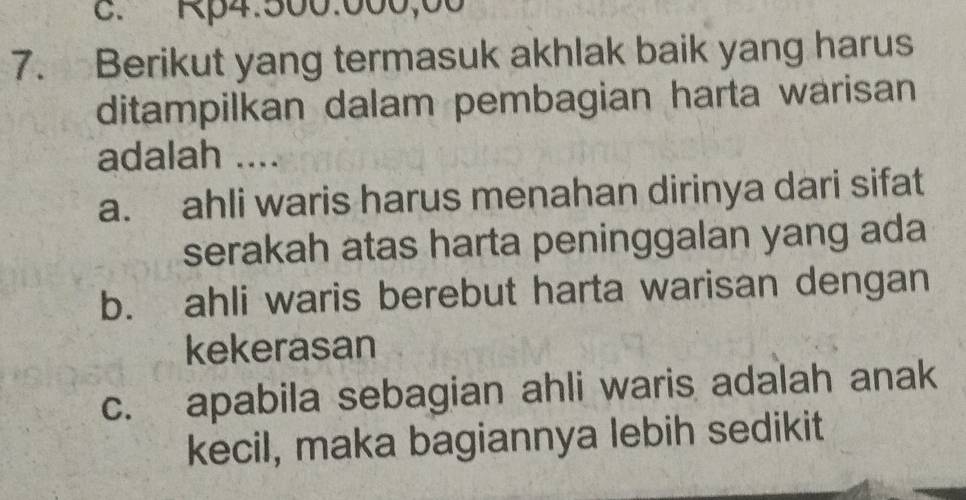 Rp4:500.000,00
7. Berikut yang termasuk akhlak baik yang harus
ditampilkan dalam pembagian harta warisan
adalah ....
a. ahli waris harus menahan dirinya dari sifat
serakah atas harta peninggalan yang ada
b. ahli waris berebut harta warisan dengan
kekerasan
c. apabila sebagian ahli waris adalah anak
kecil, maka bagiannya lebih sedikit