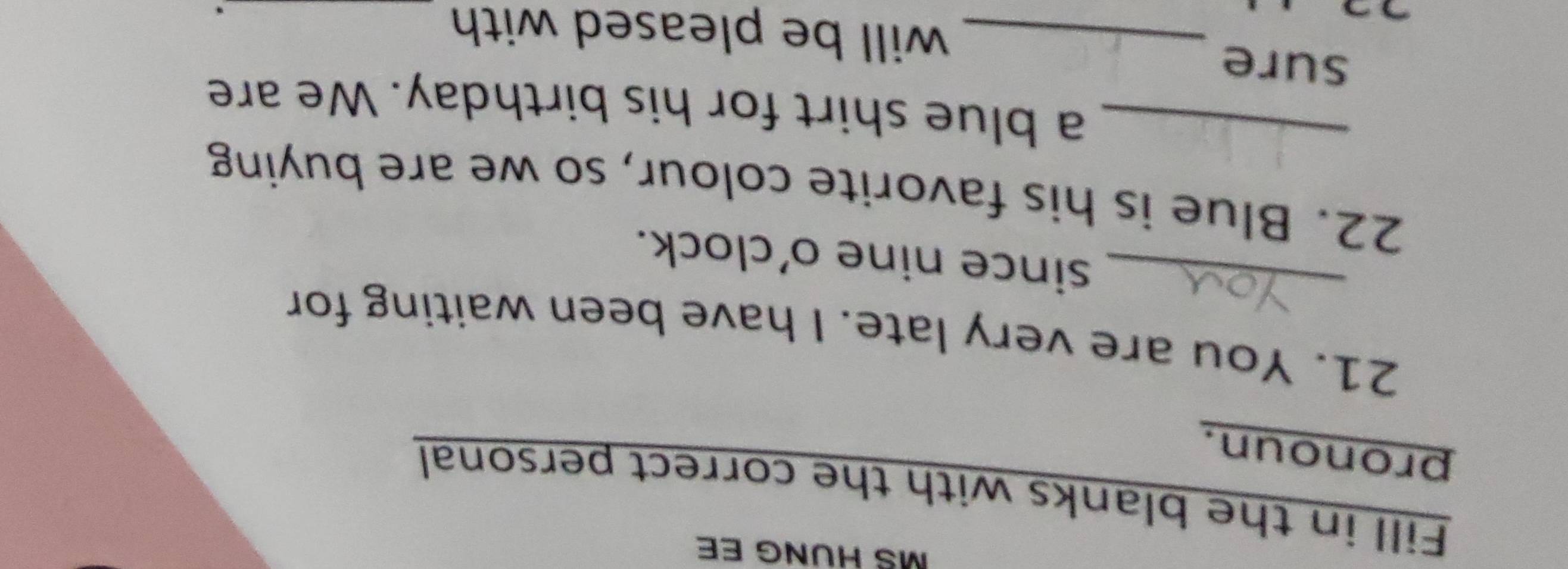 MS HUNG EE 
Fill in the blanks with the correct personal 
pronoun. 
21. You are very late. I have been waiting for 
_since nine o'clock. 
22. Blue is his favorite colour, so we are buying 
_a blue shirt for his birthday. We are 
sure 
_will be pleased with