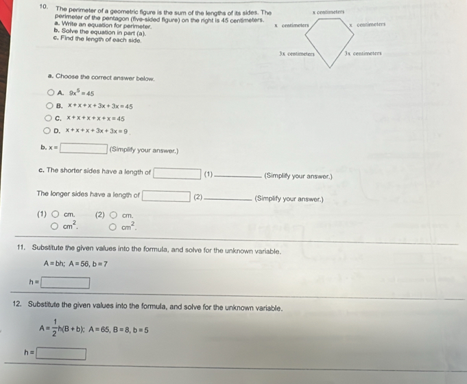 The perimeter of a geometric figure is the sum of the lengths of its sides. The
perimeter of the pentagon (five-sided figure) on the right is 45 centimeters.
a. Write an equation for perimeter. 
b. Solve the equation in part (a)
c. Find the length of each side.
a. Choose the correct answer below.
A. 9x^5=45
B. x+x+x+3x+3x=45
C. x+x+x+x+x=45
D. x+x+x+3x+3x=9
b. x=□ (Simplify your answer.)
c. The shorter sides have a length of (1)_ (Simplify your answer.)
The longer sides have a length of (2)_ (Simplify your answer.)
(1) cm. (2) cm.
cm^2. cm^2. 
11. Substitute the given values into the formula, and solve for the unknown variable.
A=bh; A=56, b=7
h=
12. Substitute the given values into the formula, and solve for the unknown variable.
A= 1/2 h(B+b); A=65, B=8, b=5
h=□